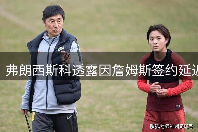 弗朗西斯科透露因詹姆斯签约延迟错失公牛机会
